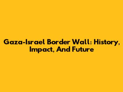 Gaza-Israel Border Wall: History, Impact, And Future