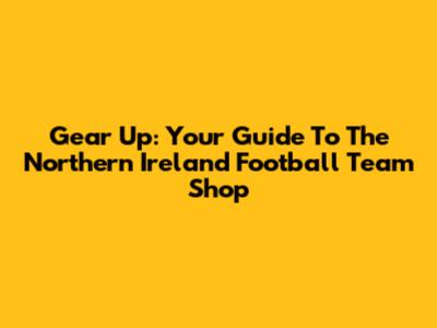 Gear Up: Your Guide To The Northern Ireland Football Team Shop