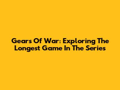 Gears Of War: Exploring The Longest Game In The Series