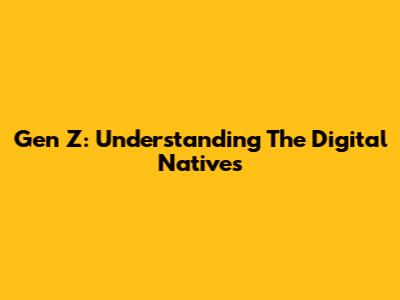 Gen Z: Understanding The Digital Natives