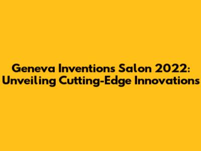 Geneva Inventions Salon 2022: Unveiling Cutting-Edge Innovations