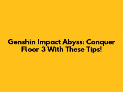 Genshin Impact Abyss: Conquer Floor 3 With These Tips!