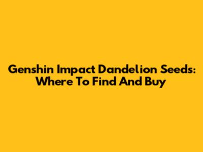 Genshin Impact Dandelion Seeds: Where To Find And Buy