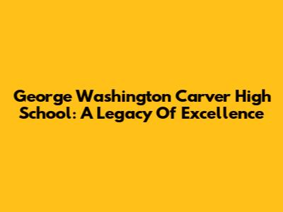 George Washington Carver High School: A Legacy Of Excellence