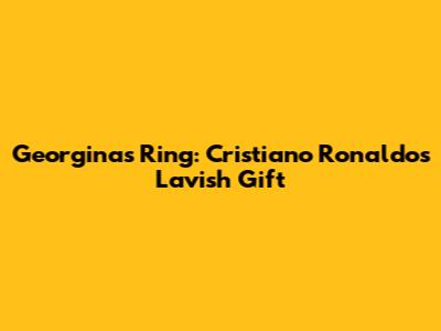 Georgina's Ring: Cristiano Ronaldo's Lavish Gift