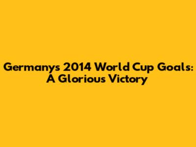 Germany's 2014 World Cup Goals: A Glorious Victory