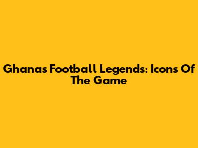 Ghana's Football Legends: Icons Of The Game