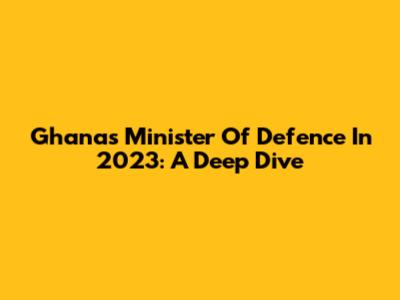 Ghana's Minister Of Defence In 2023: A Deep Dive
