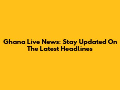 Ghana Live News: Stay Updated On The Latest Headlines