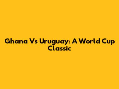 Ghana Vs Uruguay: A World Cup Classic