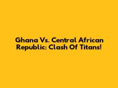 Ghana Vs. Central African Republic: Clash Of Titans!