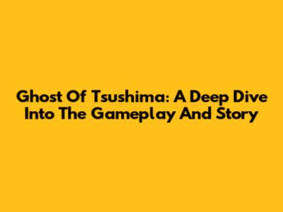 Ghost Of Tsushima: A Deep Dive Into The Gameplay And Story