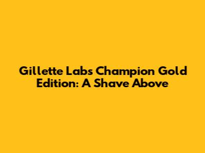 Gillette Labs Champion Gold Edition: A Shave Above