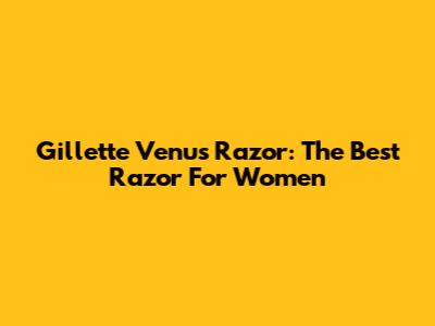 Gillette Venus Razor: The Best Razor For Women