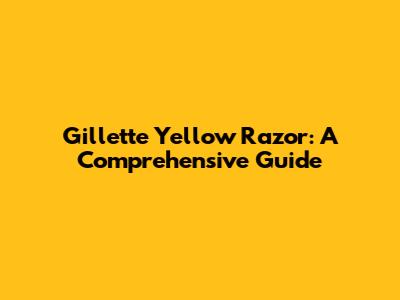 Gillette Yellow Razor: A Comprehensive Guide