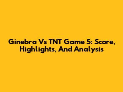 Ginebra Vs TNT Game 5: Score, Highlights, And Analysis