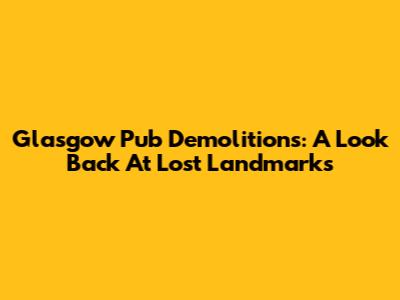 Glasgow Pub Demolitions: A Look Back At Lost Landmarks