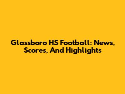 Glassboro HS Football: News, Scores, And Highlights