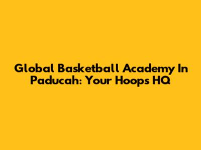 Global Basketball Academy In Paducah: Your Hoops HQ