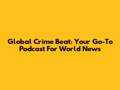 Global Crime Beat: Your Go-To Podcast For World News