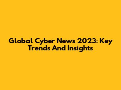Global Cyber News 2023: Key Trends And Insights
