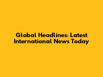 Global Headlines: Latest International News Today