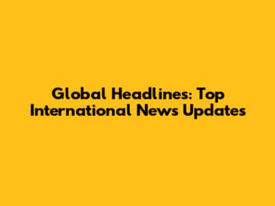 Global Headlines: Top International News Updates