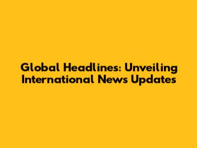 Global Headlines: Unveiling International News Updates