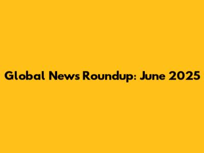 Global News Roundup: June 2025