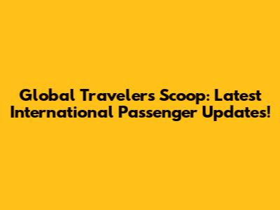Global Traveler's Scoop: Latest International Passenger Updates!