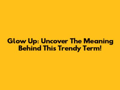 Glow Up: Uncover The Meaning Behind This Trendy Term!
