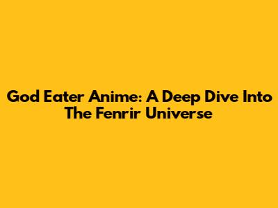 God Eater Anime: A Deep Dive Into The Fenrir Universe