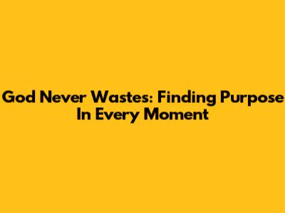 God Never Wastes: Finding Purpose In Every Moment