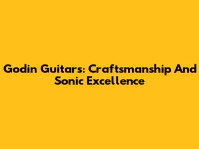 Godin Guitars: Craftsmanship And Sonic Excellence