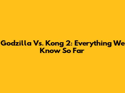 Godzilla Vs. Kong 2: Everything We Know So Far