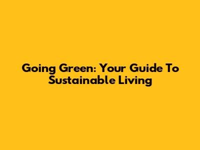 Going Green: Your Guide To Sustainable Living