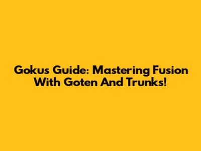 Goku's Guide: Mastering Fusion With Goten And Trunks!