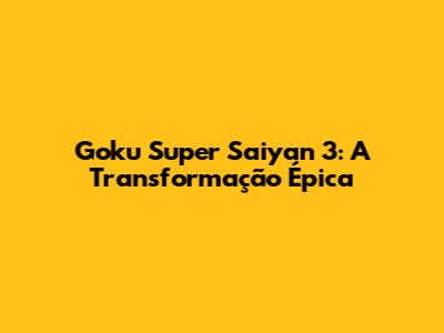 Goku Super Saiyan 3: A Transformação Épica