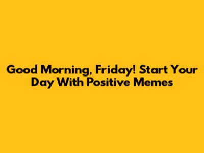 Good Morning, Friday! Start Your Day With Positive Memes