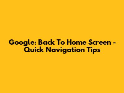 Google: Back To Home Screen - Quick Navigation Tips
