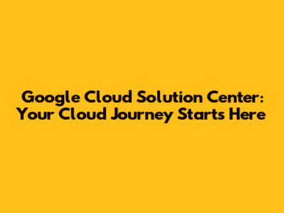 Google Cloud Solution Center: Your Cloud Journey Starts Here