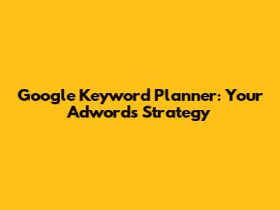 Google Keyword Planner: Your Adwords Strategy