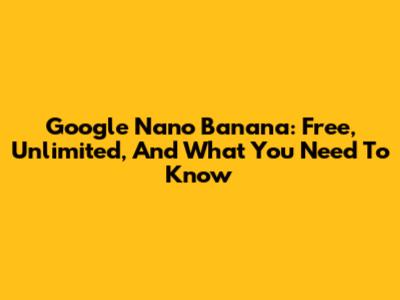Google Nano Banana: Free, Unlimited, And What You Need To Know