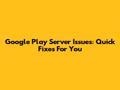 Google Play Server Issues: Quick Fixes For You