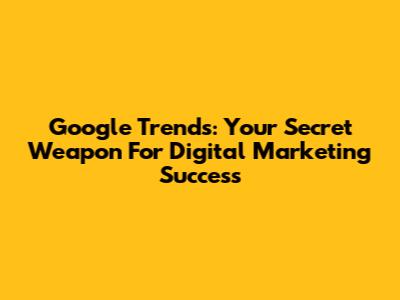 Google Trends: Your Secret Weapon For Digital Marketing Success