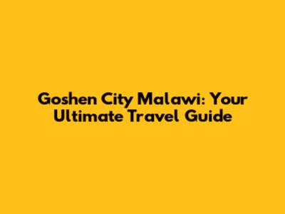 Goshen City Malawi: Your Ultimate Travel Guide