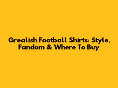 Grealish Football Shirts: Style, Fandom & Where To Buy