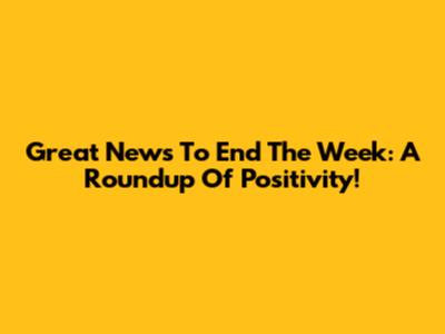 Great News To End The Week: A Roundup Of Positivity!