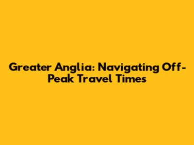 Greater Anglia: Navigating Off-Peak Travel Times