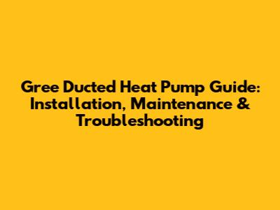 Gree Ducted Heat Pump Guide: Installation, Maintenance & Troubleshooting
